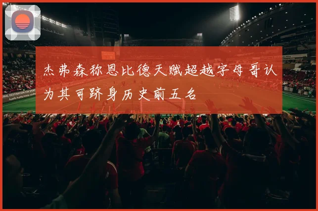 杰弗森称恩比德天赋超越字母哥认为其可跻身历史前五名
