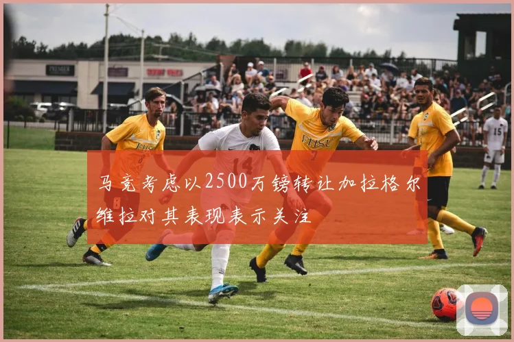 马竞考虑以2500万镑转让加拉格尔维拉对其表现表示关注