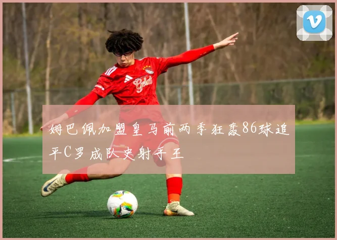 姆巴佩加盟皇马前两季狂轰86球追平C罗成队史射手王