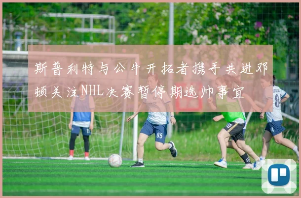 斯普利特与公牛开拓者携手共进邓顿关注NHL决赛暂停期选帅事宜