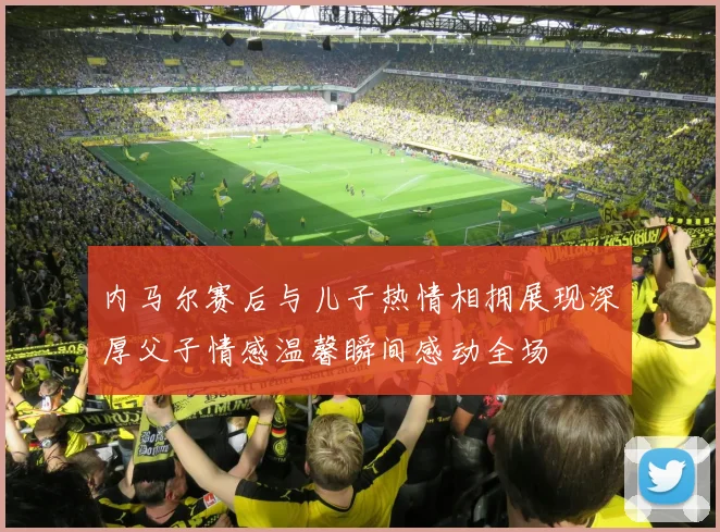 内马尔赛后与儿子热情相拥展现深厚父子情感温馨瞬间感动全场