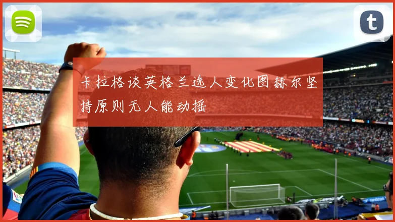 卡拉格谈英格兰选人变化图赫尔坚持原则无人能动摇