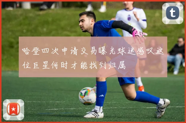 哈登四次申请交易曝光球迷感叹这位巨星何时才能找到归属