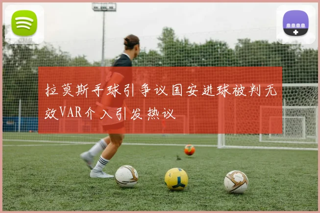 拉莫斯手球引争议国安进球被判无效VAR介入引发热议