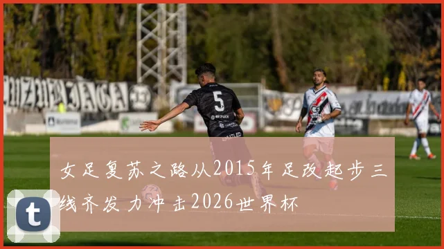 女足复苏之路从2015年足改起步三线齐发力冲击2026世界杯