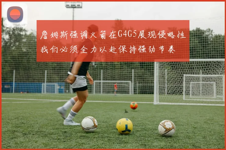詹姆斯强调火箭在G4G5展现侵略性我们必须全力以赴保持强劲节奏