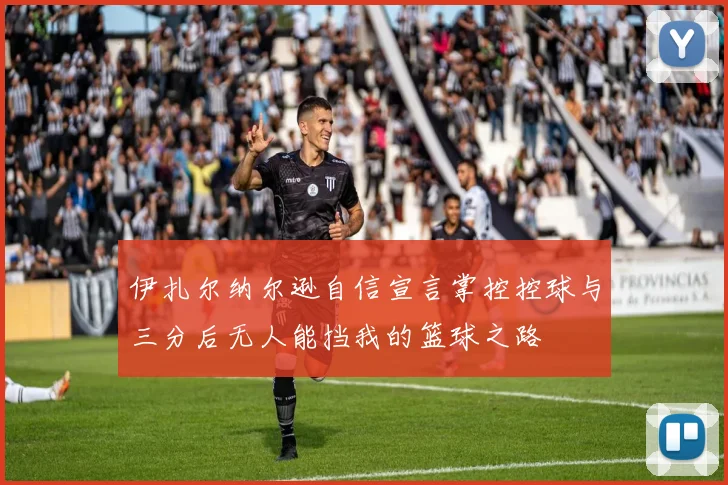 伊扎尔纳尔逊自信宣言掌控控球与三分后无人能挡我的篮球之路