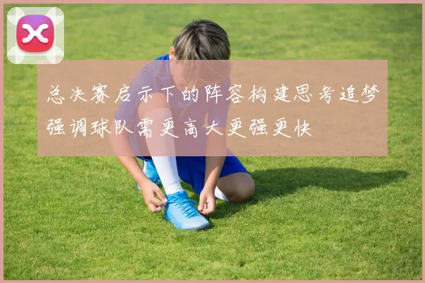 总决赛启示下的阵容构建思考追梦强调球队需更高大更强更快
