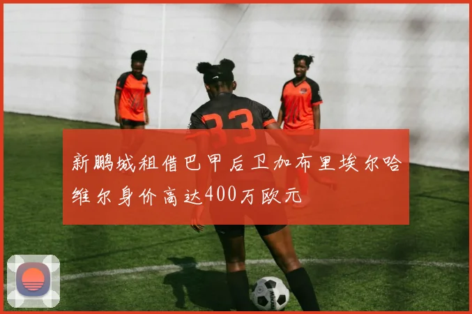 新鹏城租借巴甲后卫加布里埃尔哈维尔身价高达400万欧元