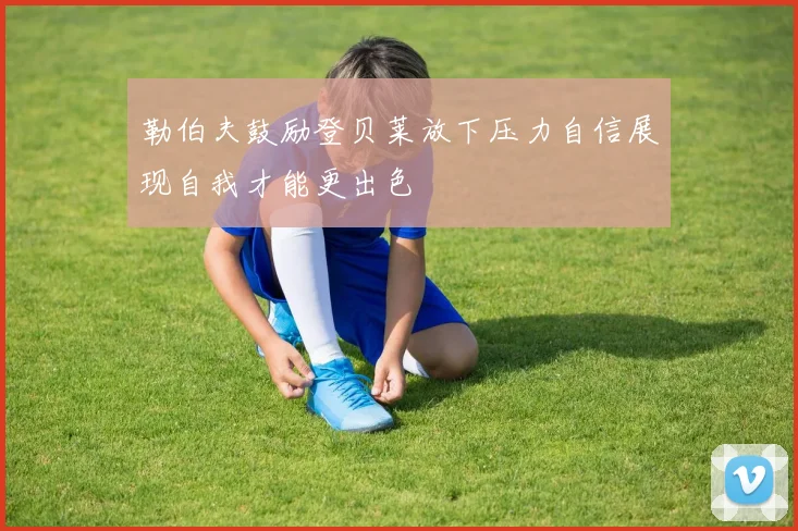 勒伯夫鼓励登贝莱放下压力自信展现自我才能更出色