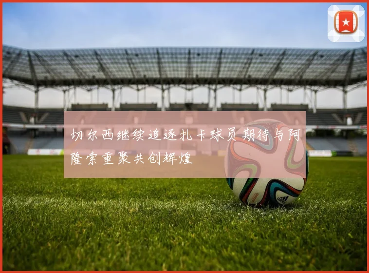 切尔西继续追逐扎卡球员期待与阿隆索重聚共创辉煌