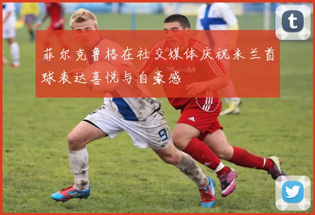 菲尔克鲁格在社交媒体庆祝米兰首球表达喜悦与自豪感