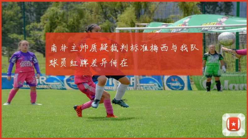 南非主帅质疑裁判标准梅西与我队球员红牌差异何在