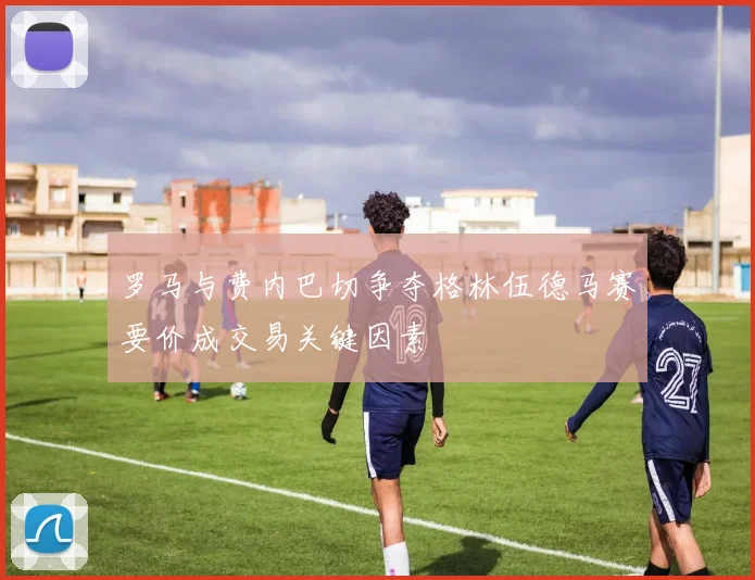 罗马与费内巴切争夺格林伍德马赛要价成交易关键因素