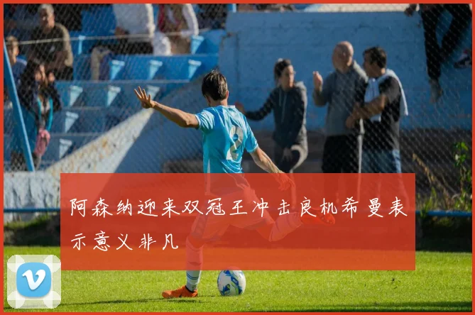 阿森纳迎来双冠王冲击良机希曼表示意义非凡