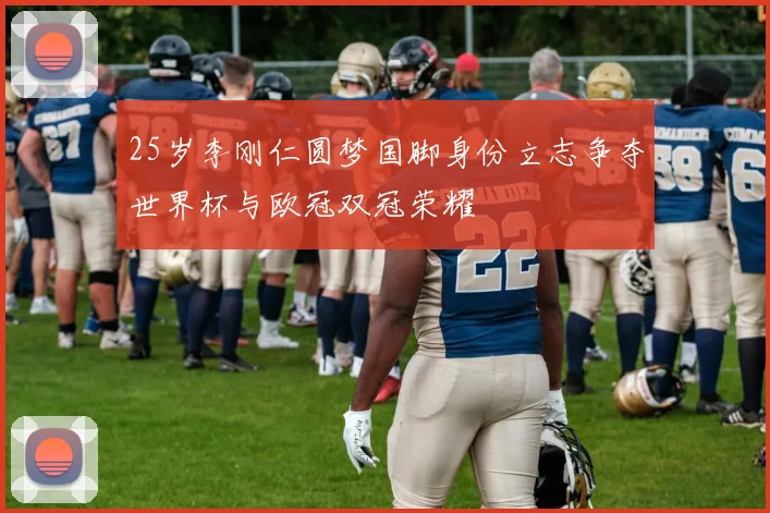 25岁李刚仁圆梦国脚身份立志争夺世界杯与欧冠双冠荣耀