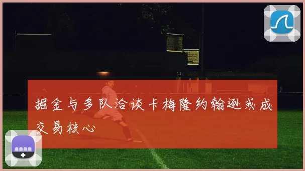 掘金与多队洽谈卡梅隆约翰逊或成交易核心