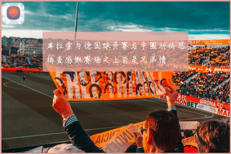 库拉索与德国球员赛后中圈祈祷恩梅查感慨赛场之上皆是兄弟情