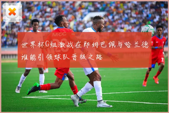 世界杯G组激战在即姆巴佩与哈兰德谁能引领球队晋级之路
