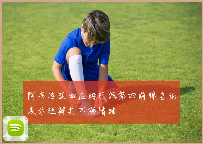 阿韦洛亚回应姆巴佩第四前锋言论表示理解其不满情绪
