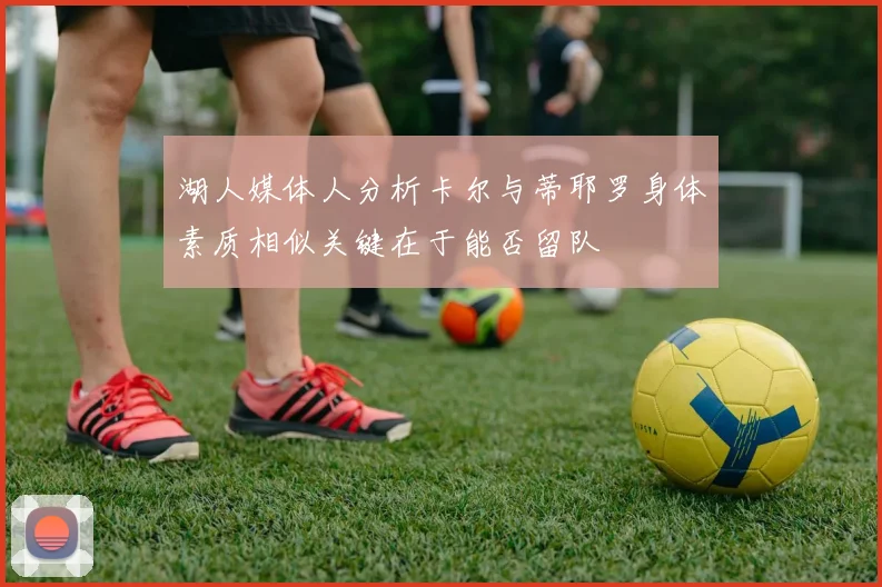 湖人媒体人分析卡尔与蒂耶罗身体素质相似关键在于能否留队