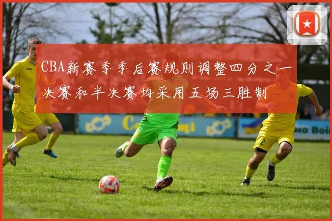 CBA新赛季季后赛规则调整四分之一决赛和半决赛均采用五场三胜制